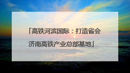 高铁河滨国际：打造省会济南高铁产业总部基地