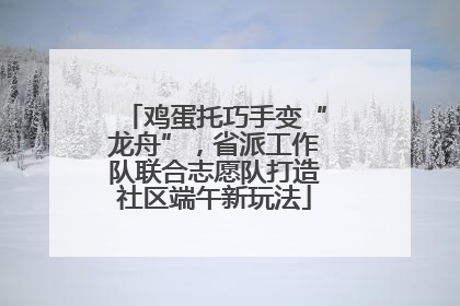 鸡蛋托巧手变“龙舟”，省派工作队联合志愿队打造社区端午新玩法