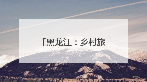 黑龙江：乡村旅游多元业态解锁田园生活新魅力