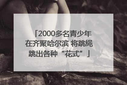 2000多名青少年在齐聚哈尔滨 将跳绳跳出各种“花式”