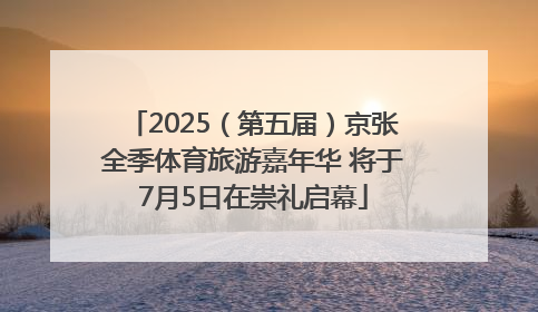 2025（第五届）京张全季体育旅游嘉年华 将于7月5日在崇礼启幕