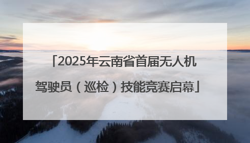 2025年云南省首届无人机驾驶员（巡检）技能竞赛启幕