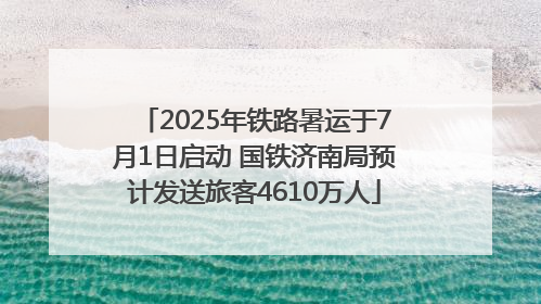 2025年铁路暑运于7月1日启动 国铁济南局预计发送旅客4610万人