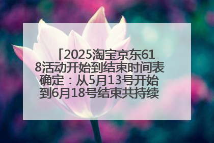 2025淘宝京东618活动开始到结束时间表确定：从5月13号开始到6月18号结束共持续37天附618红包口令及选购攻略一览