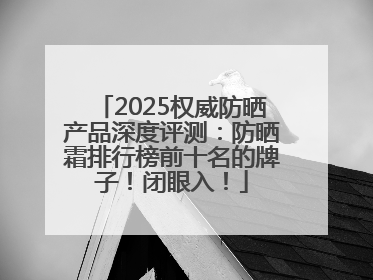 2025权威防晒产品深度评测：防晒霜排行榜前十名的牌子！闭眼入！