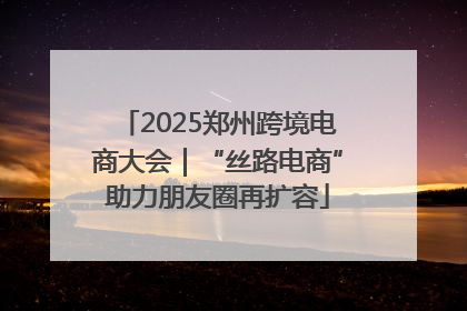 2025郑州跨境电商大会｜“丝路电商”助力朋友圈再扩容
