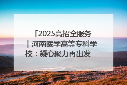 2025高招全服务｜河南医学高等专科学校：凝心聚力再出发 砥砺前行谱新篇
