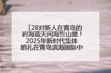 28对新人在青岛的碧海蓝天间海誓山盟！2025年新时代集体婚礼在青岛滨海国际中心文明实践广场举行